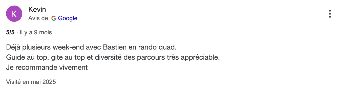 Avis client Kevin : "Déjà plusieurs week-end avec Bastien, en rando quad. Guide au top, gîte au top et diversité des parcours très appréciable. Je recommande vivement."