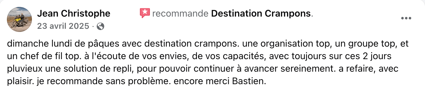 Avis client : "dimanche lundi de pâques avec destination crampons. une organisation top, un groupe top, et un chef de fil top. à l'écoute de vos envies, de vos capacités, avec toujours sur ces 2 jours pluvieux une solution de repli, pour pouvoir continuer à avancer sereinement. a refaire, avec plaisir. je recommande sans problème. encore merci Bastien."