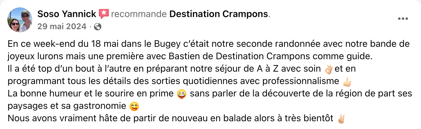 Avis client : "En ce week-end du 18 mai dans le Bugey c'était notre seconde randonnée avec notre bande de joyeux lurons mais une première avec Bastien de Destination Crampons comme guide. Il a été top d'un bout à l'autre en préparant notre séjour de A à Z avec soin ¿ et en programmant tous les détails des sorties quotidiennes avec professionnalisme La bonne humeur et le sourire en prime sans parler de la découverte de la région de part ses paysages et sa gastronomie c Nous avons vraiment hâte de partir de nouveau en balade alors à très bientôt."