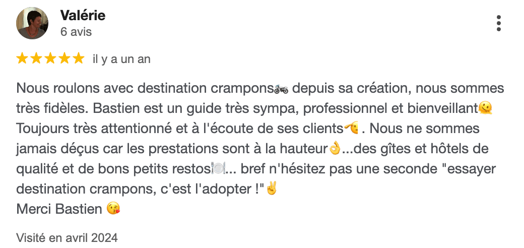 Avis Google en Auvergne de Valerie : "Nous roulons avec destination crampons depuis sa création, nous sommes très fidèles. Bastien est un guide très sympa, professionnel et bienveillant Toujours très attentionné et à l'écoute de ses clients. Nous ne sommes jamais déçus car les prestations sont à la hauteur...des gîtes et hôtels de qualité et de bons petits restos... bref n'hésitez pas une seconde "essayer destination crampons, c'est l'adopter !" Merci Bastien"